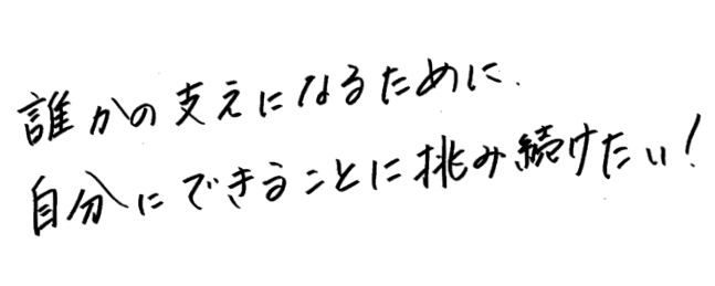 誰かの支えになるために自分にできることに挑み続けたい！