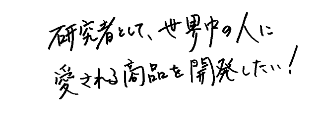研究者として、世界中の人に愛される商品を開発したい！