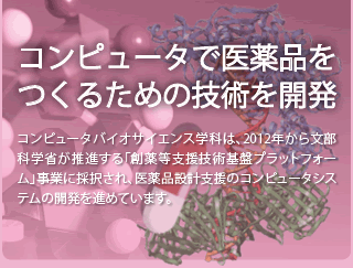 コンピュータで医薬品を作るための技術を開発 ─ コンピュータバイオサイエンス学科は、2012年から文部科学省が推進する「創薬等支援技術基盤プラットフォーム」事業に採択され、医薬品設計支援のコンピュータシステムの開発を進めています。